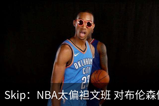 Skip：NBA太偏袒文班 对布伦森做出扎扎垫伦纳德脚的动作却没被吹